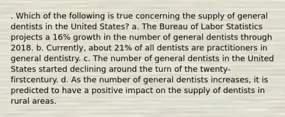 . Which of the following is true concerning the supply of general dentists in the United States? a. The Bureau of Labor Statistics projects a 16% growth in the number of general dentists through 2018. b. Currently, about 21% of all dentists are practitioners in general dentistry. c. The number of general dentists in the United States started declining around the turn of the twenty-firstcentury. d. As the number of general dentists increases, it is predicted to have a positive impact on the supply of dentists in rural areas.