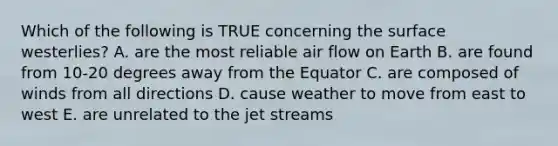 Which of the following is TRUE concerning the surface westerlies? A. are the most reliable air flow on Earth B. are found from 10-20 degrees away from the Equator C. are composed of winds from all directions D. cause weather to move from east to west E. are unrelated to the jet streams