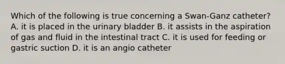 Which of the following is true concerning a Swan-Ganz catheter? A. it is placed in the urinary bladder B. it assists in the aspiration of gas and fluid in the intestinal tract C. it is used for feeding or gastric suction D. it is an angio catheter