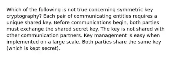 Which of the following is not true concerning symmetric key cryptography? Each pair of communicating entities requires a unique shared key. Before communications begin, both parties must exchange the shared secret key. The key is not shared with other communication partners. Key management is easy when implemented on a large scale. Both parties share the same key (which is kept secret).