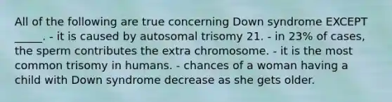 All of the following are true concerning Down syndrome EXCEPT _____. - it is caused by autosomal trisomy 21. - in 23% of cases, the sperm contributes the extra chromosome. - it is the most common trisomy in humans. - chances of a woman having a child with Down syndrome decrease as she gets older.