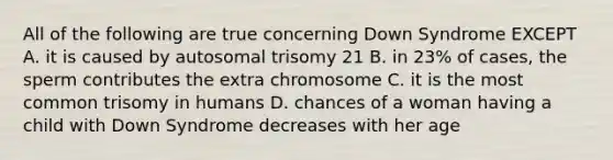 All of the following are true concerning Down Syndrome EXCEPT A. it is caused by autosomal trisomy 21 B. in 23% of cases, the sperm contributes the extra chromosome C. it is the most common trisomy in humans D. chances of a woman having a child with Down Syndrome decreases with her age