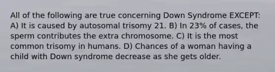 All of the following are true concerning Down Syndrome EXCEPT: A) It is caused by autosomal trisomy 21. B) In 23% of cases, the sperm contributes the extra chromosome. C) It is the most common trisomy in humans. D) Chances of a woman having a child with Down syndrome decrease as she gets older.