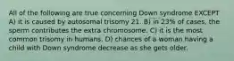 All of the following are true concerning Down syndrome EXCEPT A) it is caused by autosomal trisomy 21. B) in 23% of cases, the sperm contributes the extra chromosome. C) it is the most common trisomy in humans. D) chances of a woman having a child with Down syndrome decrease as she gets older.