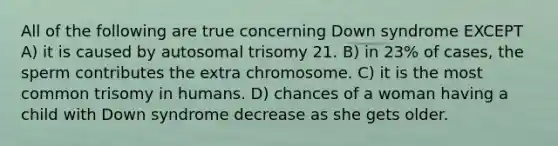 All of the following are true concerning Down syndrome EXCEPT A) it is caused by autosomal trisomy 21. B) in 23% of cases, the sperm contributes the extra chromosome. C) it is the most common trisomy in humans. D) chances of a woman having a child with Down syndrome decrease as she gets older.