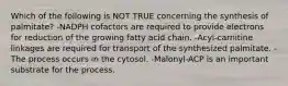 Which of the following is NOT TRUE concerning the synthesis of palmitate? -NADPH cofactors are required to provide electrons for reduction of the growing fatty acid chain. -Acyl-carnitine linkages are required for transport of the synthesized palmitate. -The process occurs in the cytosol. -Malonyl-ACP is an important substrate for the process.