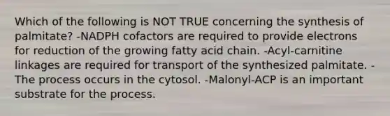 Which of the following is NOT TRUE concerning the synthesis of palmitate? -NADPH cofactors are required to provide electrons for reduction of the growing fatty acid chain. -Acyl-carnitine linkages are required for transport of the synthesized palmitate. -The process occurs in the cytosol. -Malonyl-ACP is an important substrate for the process.