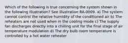 Which of the following is true concerning the system shown in the following illustration? See illustration RA-0009. a) The system cannot control the relative humidity of the conditioned air b) The reheaters are not used when in the cooling mode c) The supply fan discharges directly into a chilling unit for the final stage of air temperature modulation d) The dry bulb room temperature is controlled by a hot water reheater