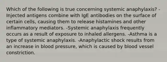 Which of the following is true concerning systemic anaphylaxis? -Injected antigens combine with IgE antibodies on the surface of certain cells, causing them to release histamines and other inflammatory mediators. -Systemic anaphylaxis frequently occurs as a result of exposure to inhaled allergens. -Asthma is a type of systemic anaphylaxis. -Anaphylactic shock results from an increase in blood pressure, which is caused by blood vessel constriction.