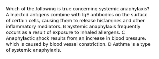 Which of the following is true concerning systemic anaphylaxis? A Injected antigens combine with IgE antibodies on the surface of certain cells, causing them to release histamines and other inflammatory mediators. B Systemic anaphylaxis frequently occurs as a result of exposure to inhaled allergens. C Anaphylactic shock results from an increase in blood pressure, which is caused by blood vessel constriction. D Asthma is a type of systemic anaphylaxis.