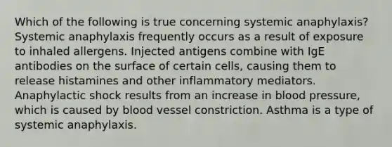 Which of the following is true concerning systemic anaphylaxis? Systemic anaphylaxis frequently occurs as a result of exposure to inhaled allergens. Injected antigens combine with IgE antibodies on the surface of certain cells, causing them to release histamines and other inflammatory mediators. Anaphylactic shock results from an increase in blood pressure, which is caused by blood vessel constriction. Asthma is a type of systemic anaphylaxis.