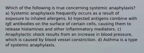 Which of the following is true concerning systemic anaphylaxis? a) Systemic anaphylaxis frequently occurs as a result of exposure to inhaled allergens. b) Injected antigens combine with IgE antibodies on the surface of certain cells, causing them to release histamines and other inflammatory mediators. c) Anaphylactic shock results from an increase in blood pressure, which is caused by blood vessel constriction. d) Asthma is a type of systemic anaphylaxis.