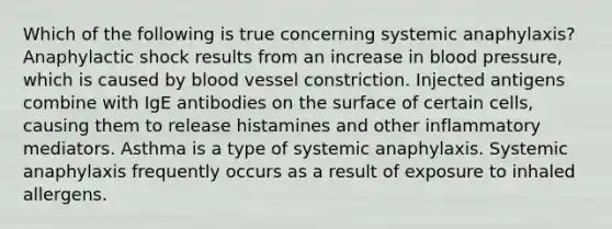 Which of the following is true concerning systemic anaphylaxis? Anaphylactic shock results from an increase in blood pressure, which is caused by blood vessel constriction. Injected antigens combine with IgE antibodies on the surface of certain cells, causing them to release histamines and other inflammatory mediators. Asthma is a type of systemic anaphylaxis. Systemic anaphylaxis frequently occurs as a result of exposure to inhaled allergens.