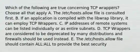 Which of the following are true concerning TCP wrappers? Choose all that apply A. The /etc/hosts.allow file is consulted first. B. If an application is compiled with the libwrap library, it can employ TCP Wrappers. C. IP addresses of remote systems can be listed individually or as entire subnets. D. TCP Wrappers are considered to be deprecated by many distributions and firewalls should be used instead. E. The /etc/hosts.allow file should contain ALL:ALL to provide the best security