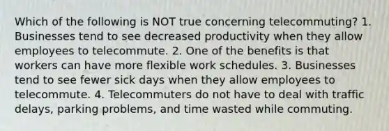 Which of the following is NOT true concerning telecommuting? 1. Businesses tend to see decreased productivity when they allow employees to telecommute. 2. One of the benefits is that workers can have more flexible work schedules. 3. Businesses tend to see fewer sick days when they allow employees to telecommute. 4. Telecommuters do not have to deal with traffic delays, parking problems, and time wasted while commuting.