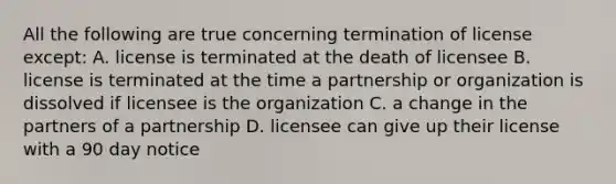 All the following are true concerning termination of license except: A. license is terminated at the death of licensee B. license is terminated at the time a partnership or organization is dissolved if licensee is the organization C. a change in the partners of a partnership D. licensee can give up their license with a 90 day notice