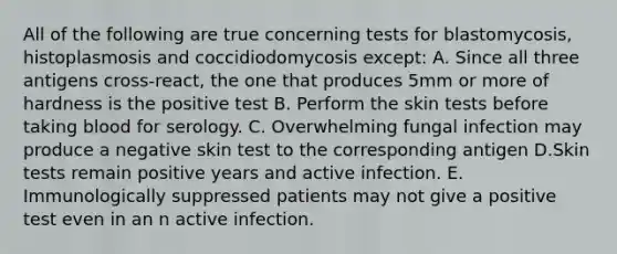 All of the following are true concerning tests for blastomycosis, histoplasmosis and coccidiodomycosis except: A. Since all three antigens cross-react, the one that produces 5mm or more of hardness is the positive test B. Perform the skin tests before taking blood for serology. C. Overwhelming fungal infection may produce a negative skin test to the corresponding antigen D.Skin tests remain positive years and active infection. E. Immunologically suppressed patients may not give a positive test even in an n active infection.