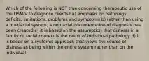 Which of the following is NOT true concerning therapeutic use of the DSM-V to diagnose clients? a) emphasis on pathology, deficits, limitations, problems and symptoms b) rather than using a multiaxial system, a non axial documentation of diagnosis has been created c) it is based on the assumption that distress in a family or social context is the result of individual pathology d) it is based on a systemic approach that views the source of distress as being within the entire system rather than on the individual