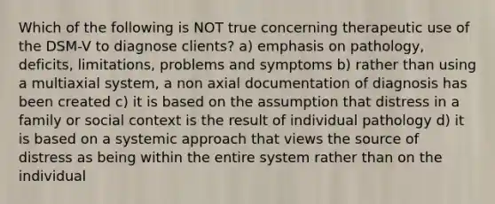 Which of the following is NOT true concerning therapeutic use of the DSM-V to diagnose clients? a) emphasis on pathology, deficits, limitations, problems and symptoms b) rather than using a multiaxial system, a non axial documentation of diagnosis has been created c) it is based on the assumption that distress in a family or social context is the result of individual pathology d) it is based on a systemic approach that views the source of distress as being within the entire system rather than on the individual