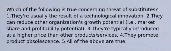 Which of the following is true concerning threat of substitutes? 1.They're usually the result of a technological innovation. 2.They can reduce other organization's growth potential (i.e., market share and profitability potential). 3.They're typically introduced at a higher price than other products/services. 4.They promote product obsolescence. 5.All of the above are true.