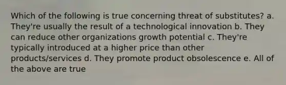 Which of the following is true concerning threat of substitutes? a. They're usually the result of a technological innovation b. They can reduce other organizations growth potential c. They're typically introduced at a higher price than other products/services d. They promote product obsolescence e. All of the above are true