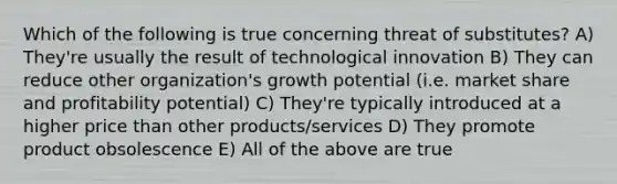 Which of the following is true concerning threat of substitutes? A) They're usually the result of technological innovation B) They can reduce other organization's growth potential (i.e. market share and profitability potential) C) They're typically introduced at a higher price than other products/services D) They promote product obsolescence E) All of the above are true