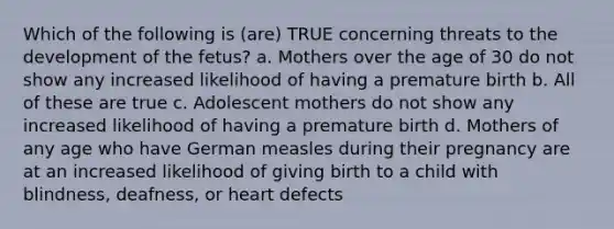 Which of the following is (are) TRUE concerning threats to the development of the fetus? a. Mothers over the age of 30 do not show any increased likelihood of having a premature birth b. All of these are true c. Adolescent mothers do not show any increased likelihood of having a premature birth d. Mothers of any age who have German measles during their pregnancy are at an increased likelihood of giving birth to a child with blindness, deafness, or heart defects