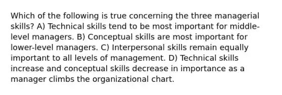 Which of the following is true concerning the three managerial skills? A) Technical skills tend to be most important for middle-level managers. B) Conceptual skills are most important for lower-level managers. C) Interpersonal skills remain equally important to all levels of management. D) Technical skills increase and conceptual skills decrease in importance as a manager climbs the organizational chart.