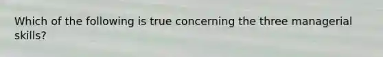 Which of the following is true concerning the three managerial skills?