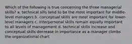 Which of the following is true concerning the three managerial skills? a. technical sills tend to be the most important for middle-level managers b. conceptual skills are most important for lower-level managers c. interpersonal skills remain equally important to all levels of management d. technical skills increase and conceptual skills decrease in importance as a manager climbs the organizational chart