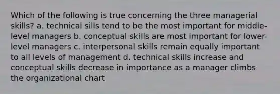 Which of the following is true concerning the three managerial skills? a. technical sills tend to be the most important for middle-level managers b. conceptual skills are most important for lower-level managers c. <a href='https://www.questionai.com/knowledge/khmunmwwLi-interpersonal-skills' class='anchor-knowledge'>interpersonal skills</a> remain equally important to all levels of management d. technical skills increase and conceptual skills decrease in importance as a manager climbs the organizational chart