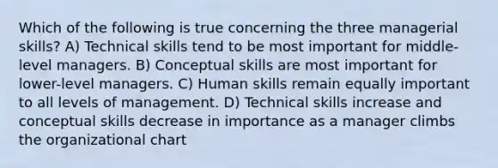 Which of the following is true concerning the three managerial skills? A) Technical skills tend to be most important for middle-level managers. B) Conceptual skills are most important for lower-level managers. C) Human skills remain equally important to all levels of management. D) Technical skills increase and conceptual skills decrease in importance as a manager climbs the organizational chart