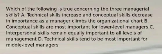 Which of the following is true concerning the three managerial skills? A. Technical skills increase and conceptual skills decrease in importance as a manager climbs the organizational chart B. Conceptual skills are most important for lower-level managers C. Interpersonal skills remain equally important to all levels of management D. Technical skills tend to be most important for middle-level managers