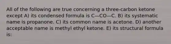 All of the following are true concerning a three-carbon ketone except A) its condensed formula is C—CO—C. B) its systematic name is propanone. C) its common name is acetone. D) another acceptable name is methyl ethyl ketone. E) its structural formula is: