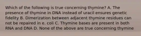 Which of the following is true concerning thymine? A. The presence of thymine in DNA instead of uracil ensures genetic fidelity B. Dimerization between adjacent thymine residues can not be repaired in e. coli C. Thymine bases are present in both RNA and DNA D. None of the above are true concerning thymine