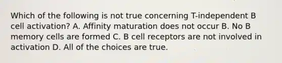 Which of the following is not true concerning T-independent B cell activation? A. Affinity maturation does not occur B. No B memory cells are formed C. B cell receptors are not involved in activation D. All of the choices are true.