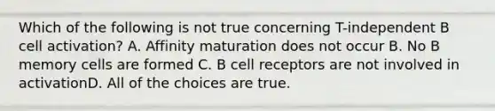 Which of the following is not true concerning T-independent B cell activation? A. Affinity maturation does not occur B. No B memory cells are formed C. B cell receptors are not involved in activationD. All of the choices are true.