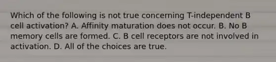 Which of the following is not true concerning T-independent B cell activation? A. Affinity maturation does not occur. B. No B memory cells are formed. C. B cell receptors are not involved in activation. D. All of the choices are true.