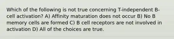 Which of the following is not true concerning T-independent B-cell activation? A) Affinity maturation does not occur B) No B memory cells are formed C) B cell receptors are not involved in activation D) All of the choices are true.