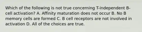 Which of the following is not true concerning T-independent B-cell activation? A. Affinity maturation does not occur B. No B memory cells are formed C. B cell receptors are not involved in activation D. All of the choices are true.