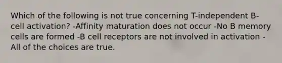 Which of the following is not true concerning T-independent B-cell activation? -Affinity maturation does not occur -No B memory cells are formed -B cell receptors are not involved in activation -All of the choices are true.