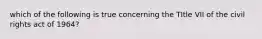 which of the following is true concerning the TItle VII of the civil rights act of 1964?