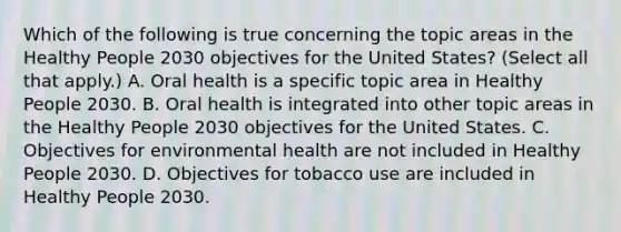 Which of the following is true concerning the topic areas in the Healthy People 2030 objectives for the United States? (Select all that apply.) A. Oral health is a specific topic area in Healthy People 2030. B. Oral health is integrated into other topic areas in the Healthy People 2030 objectives for the United States. C. Objectives for environmental health are not included in Healthy People 2030. D. Objectives for tobacco use are included in Healthy People 2030.