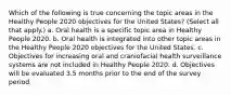 Which of the following is true concerning the topic areas in the Healthy People 2020 objectives for the United States? (Select all that apply.) a. Oral health is a specific topic area in Healthy People 2020. b. Oral health is integrated into other topic areas in the Healthy People 2020 objectives for the United States. c. Objectives for increasing oral and craniofacial health surveillance systems are not included in Healthy People 2020. d. Objectives will be evaluated 3.5 months prior to the end of the survey period.