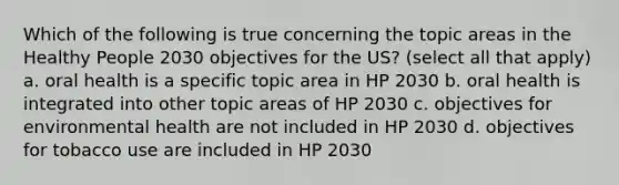 Which of the following is true concerning the topic areas in the Healthy People 2030 objectives for the US? (select all that apply) a. oral health is a specific topic area in HP 2030 b. oral health is integrated into other topic areas of HP 2030 c. objectives for environmental health are not included in HP 2030 d. objectives for tobacco use are included in HP 2030