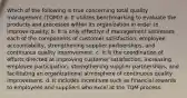 Which of the following is true concerning total quality management (TQM)? a. It utilizes benchmarking to evaluate the products and processes within its organization in order to improve quality. b. It is only effective if management addresses each of the components of customer satisfaction, employee accountability, strengthening supplier partnerships, and continuous quality improvement. c. It is the coordination of efforts directed at improving customer satisfaction, increasing employee participation, strengthening supplier partnerships, and facilitating an organizational atmosphere of continuous quality improvement. d. It includes incentives such as financial rewards to employees and suppliers who excel at the TQM process.