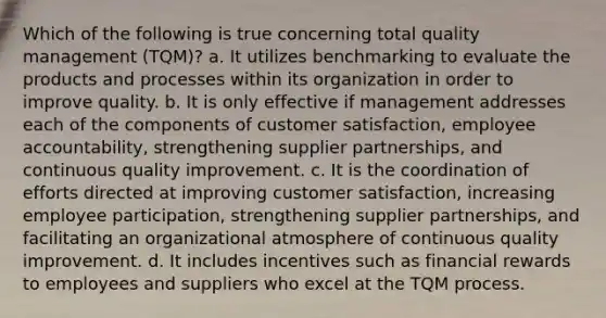 Which of the following is true concerning total quality management (TQM)? a. It utilizes benchmarking to evaluate the products and processes within its organization in order to improve quality. b. It is only effective if management addresses each of the components of customer satisfaction, employee accountability, strengthening supplier partnerships, and continuous quality improvement. c. It is the coordination of efforts directed at improving customer satisfaction, increasing employee participation, strengthening supplier partnerships, and facilitating an organizational atmosphere of continuous quality improvement. d. It includes incentives such as financial rewards to employees and suppliers who excel at the TQM process.