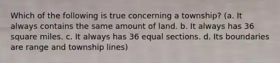 Which of the following is true concerning a township? (a. It always contains the same amount of land. b. It always has 36 square miles. c. It always has 36 equal sections. d. Its boundaries are range and township lines)