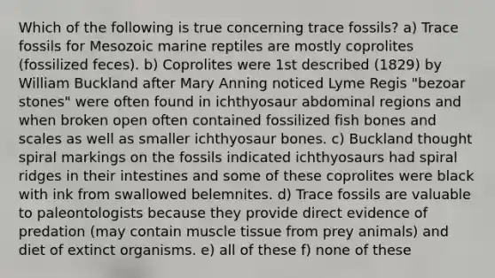 Which of the following is true concerning trace fossils? a) Trace fossils for Mesozoic marine reptiles are mostly coprolites (fossilized feces). b) Coprolites were 1st described (1829) by William Buckland after Mary Anning noticed Lyme Regis "bezoar stones" were often found in ichthyosaur abdominal regions and when broken open often contained fossilized fish bones and scales as well as smaller ichthyosaur bones. c) Buckland thought spiral markings on the fossils indicated ichthyosaurs had spiral ridges in their intestines and some of these coprolites were black with ink from swallowed belemnites. d) Trace fossils are valuable to paleontologists because they provide direct evidence of predation (may contain <a href='https://www.questionai.com/knowledge/kMDq0yZc0j-muscle-tissue' class='anchor-knowledge'>muscle tissue</a> from prey animals) and diet of extinct organisms. e) all of these f) none of these