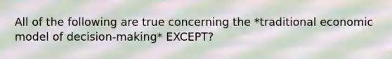 All of the following are true concerning the *traditional economic model of decision-making* EXCEPT?